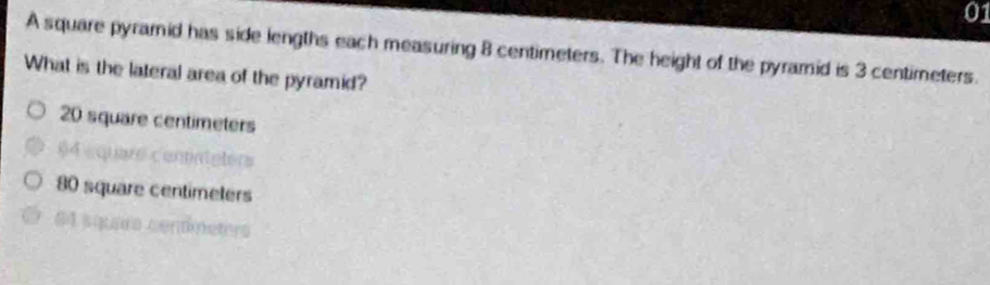 A square pyramid has side lengths each measuring 8 centimeters. The height of the pyramid is 3 centimeters.
What is the lateral area of the pyramid?
20 square centimeters
$4 « quare connateters
80 square centimeters
64 squara centímeters