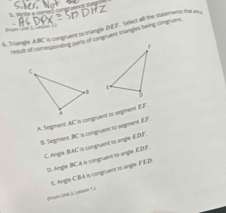 Write a correct congruence stateme
6. Triangle A. BC is congruent to triangle DEF. Select all the statements that are 
Fran Unit 2, Lesson 2)
result of corresponding parts of congruent triangles being congruent
A. Segment AC is congruent to segment EF.
B. Segment BC is congruent to segment EF
C. Angle BAC is congruent to angle EDF.
D. Angle BCA is congruent to angle EDF.
E. Angle CBA is congruent to angle FED.
(From Unit 2, Lesson 1.)