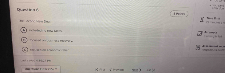 after due You can't
Question 6 3 Points
Time limit
The Second New Deal:
75 minutes | A
A included no new taxes. 3 attempts left Attempts
B focused on business recovery.
Assessment secu
C) focused on economic relief. Respondus LockDa
Last saved 4:16:27 PM
Questions Filter (15) K First < Previous Next Last>