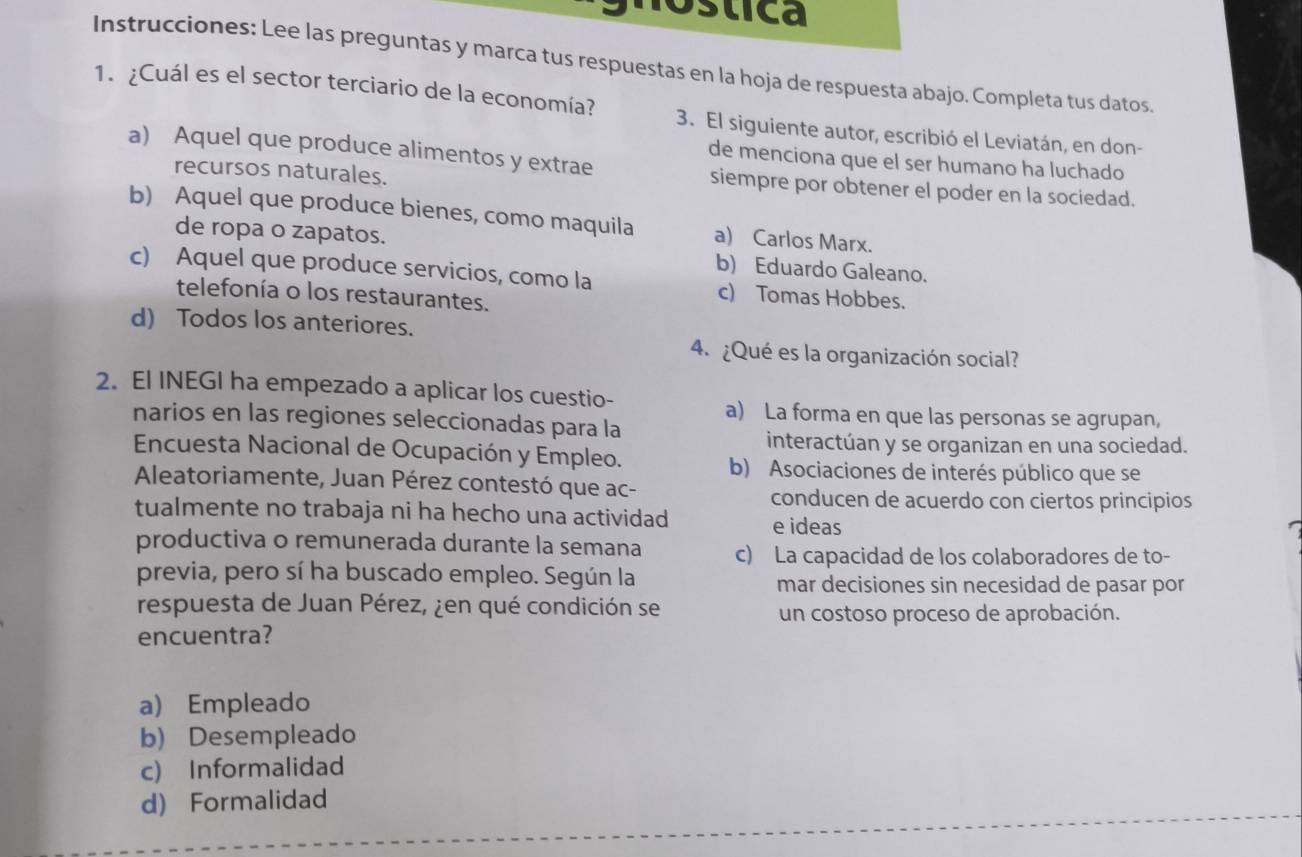 stica
Instrucciones: Lee las preguntas y marca tus respuestas en la hoja de respuesta abajo. Completa tus datos
1. ¿Cuál es el sector terciario de la economía? 3. El siguiente autor, escribió el Leviatán, en don-
a) Aquel que produce alimentos y extrae
de menciona que el ser humano ha luchado
recursos naturales.
siempre por obtener el poder en la sociedad.
b) Aquel que produce bienes, como maquila a) Carlos Marx.
de ropa o zapatos. b) Eduardo Galeano.
c) Aquel que produce servicios, como la c) Tomas Hobbes.
telefonía o los restaurantes.
d) Todos los anteriores.
4. ¿Qué es la organización social?
2. El INEGI ha empezado a aplicar los cuestio-
a) La forma en que las personas se agrupan,
narios en las regiones seleccionadas para la
interactúan y se organizan en una sociedad.
Encuesta Nacional de Ocupación y Empleo.
b) Asociaciones de interés público que se
Aleatoriamente, Juan Pérez contestó que ac-
conducen de acuerdo con ciertos principios
tualmente no trabaja ni ha hecho una actividad e ideas
productiva o remunerada durante la semana c) La capacidad de los colaboradores de to-
previa, pero sí ha buscado empleo. Según la mar decisiones sin necesidad de pasar por
respuesta de Juan Pérez, ¿en qué condición se un costoso proceso de aprobación.
encuentra?
a) Empleado
b) Desempleado
c) Informalidad
d) Formalidad