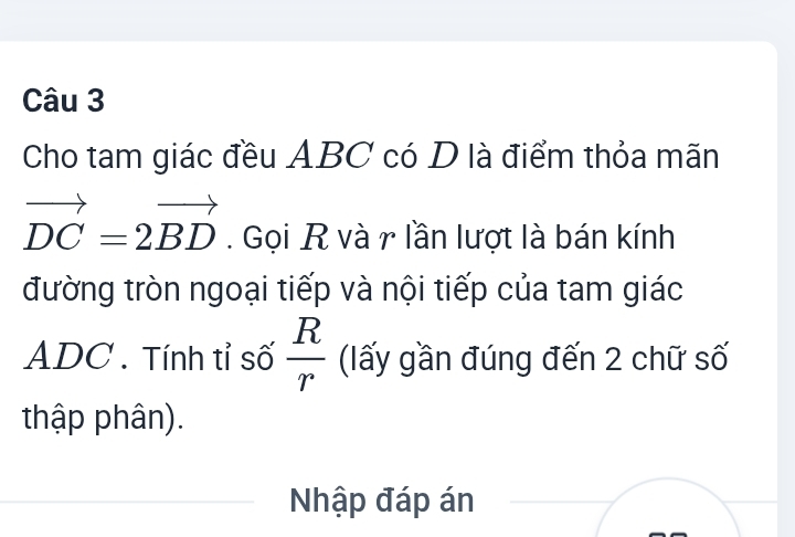 Cho tam giác đều ABC có D là điểm thỏa mãn
vector DC=2vector BD. Gọi R và r lần lượt là bán kính 
đường tròn ngoại tiếp và nội tiếp của tam giác
ADC. Tính tỉ số  R/r  (lấy gần đúng đến 2 chữ số 
thập phân). 
Nhập đáp án