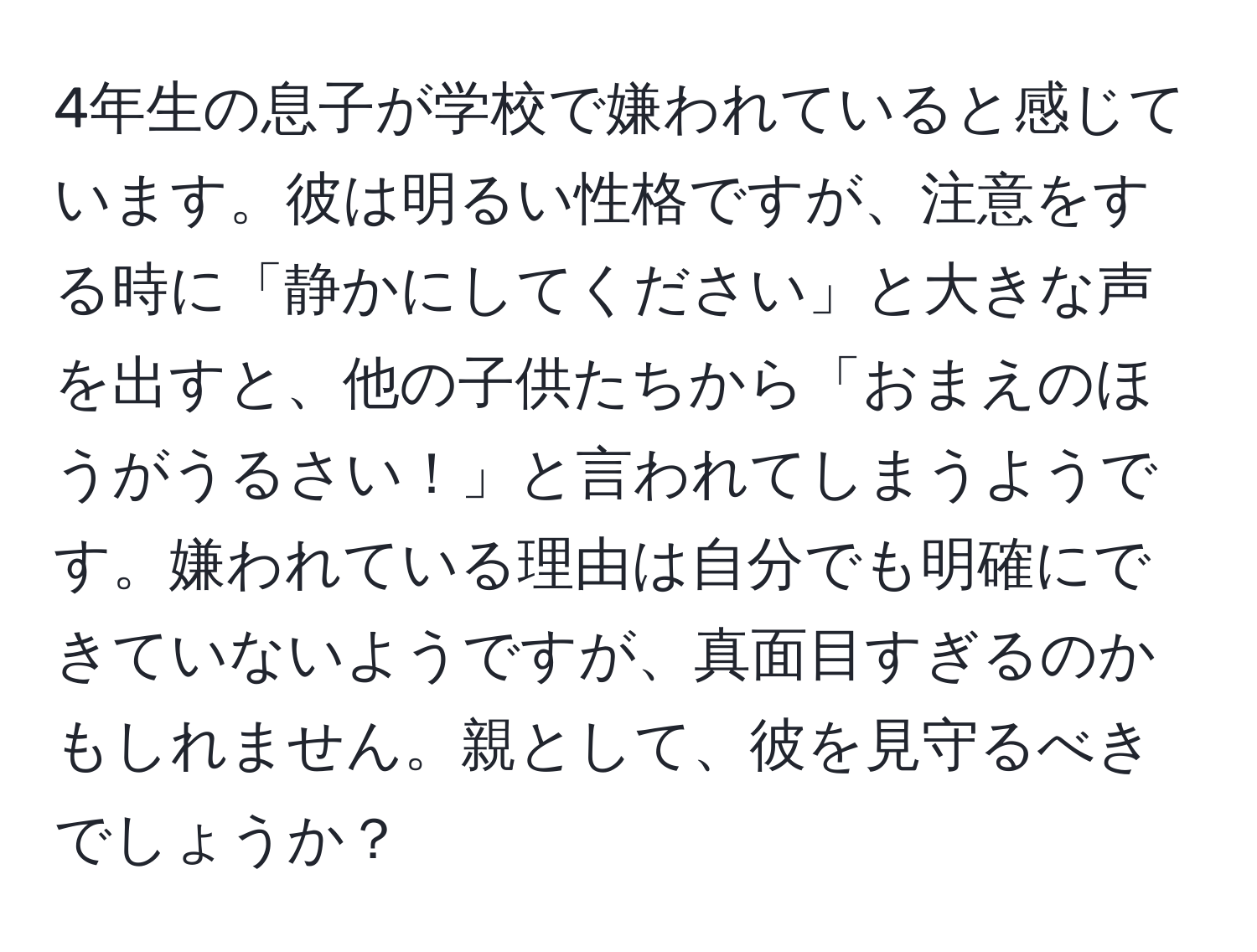 4年生の息子が学校で嫌われていると感じています。彼は明るい性格ですが、注意をする時に「静かにしてください」と大きな声を出すと、他の子供たちから「おまえのほうがうるさい！」と言われてしまうようです。嫌われている理由は自分でも明確にできていないようですが、真面目すぎるのかもしれません。親として、彼を見守るべきでしょうか？