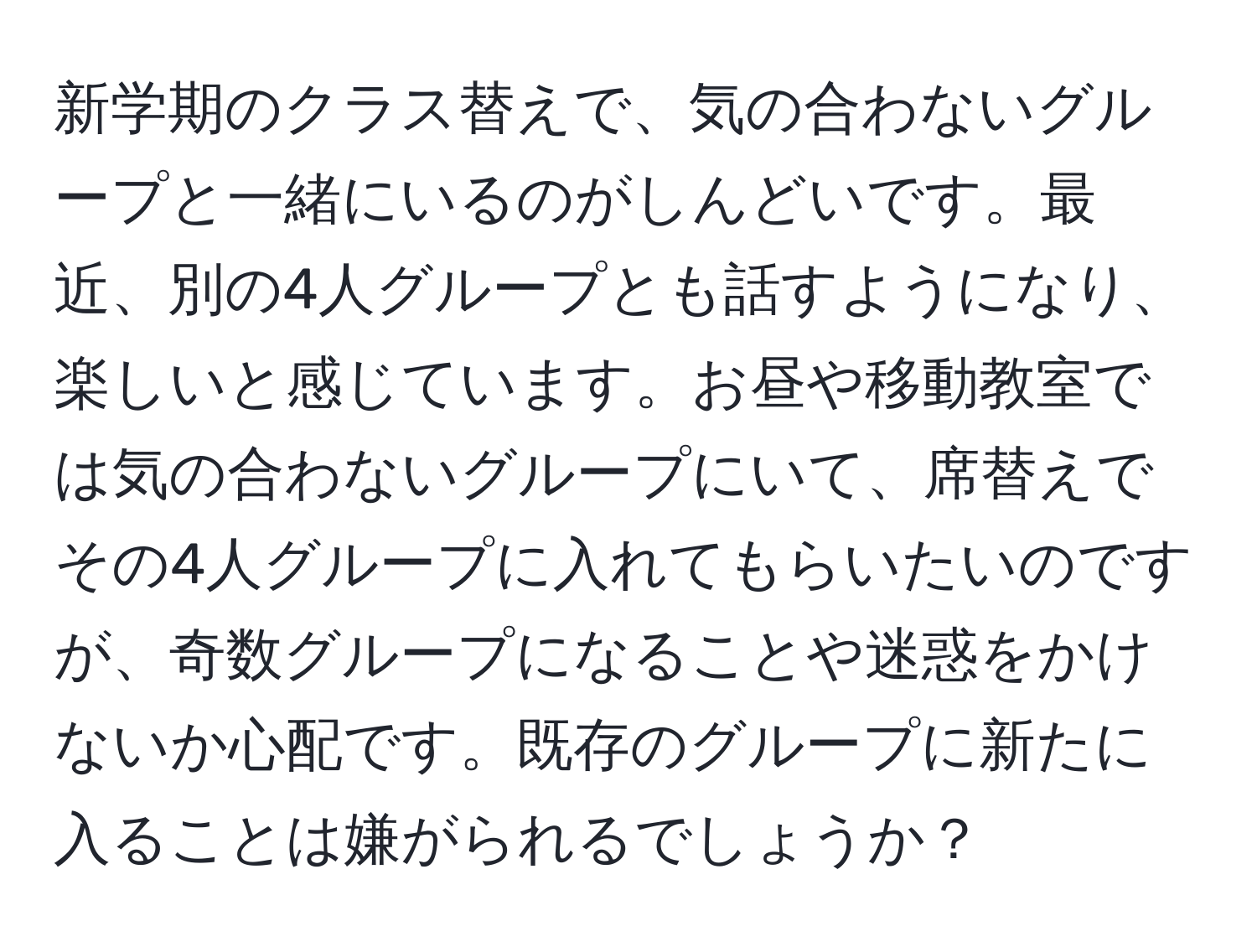 新学期のクラス替えで、気の合わないグループと一緒にいるのがしんどいです。最近、別の4人グループとも話すようになり、楽しいと感じています。お昼や移動教室では気の合わないグループにいて、席替えでその4人グループに入れてもらいたいのですが、奇数グループになることや迷惑をかけないか心配です。既存のグループに新たに入ることは嫌がられるでしょうか？