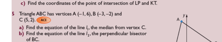 Find the coordinates of the point of intersection of LP and KT. 
5 Triangle ABC has vertices A(-1,6), B(-3,-2) and
C(5,2).( ACE 
a) Find the equation of the line l_1 , the median from vertex C. 
b) Find the equation of the line l_2 , the perpendicular bisector 
of BC.