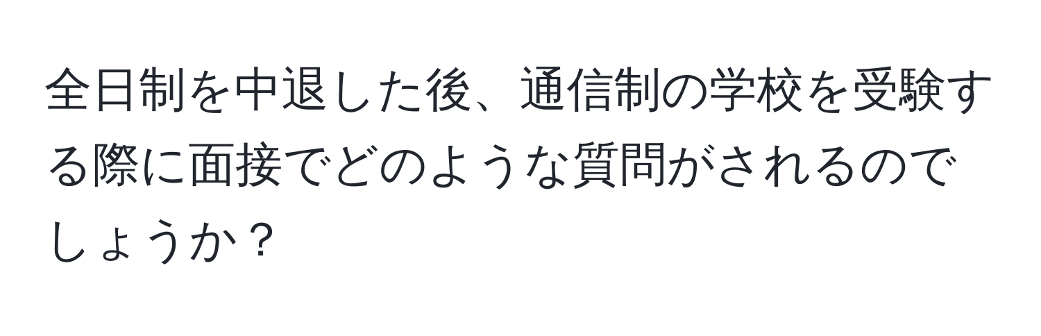 全日制を中退した後、通信制の学校を受験する際に面接でどのような質問がされるのでしょうか？