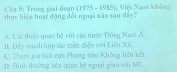 Trong giai đoạn (1975 - 1985), Việt Nam không
thực hiện hoạt động đổi ngoại nào sau đây?
A. Cải thiện quan hệ với các nước Đông Nam Á.
B. Đây mạnh hợp tảc toàn diện với Liên Xô.
C. Tham gia tích cực Phong trào Không liên kết.
D. Bình thường hóa quan hệ ngoại giao với Mĩ.