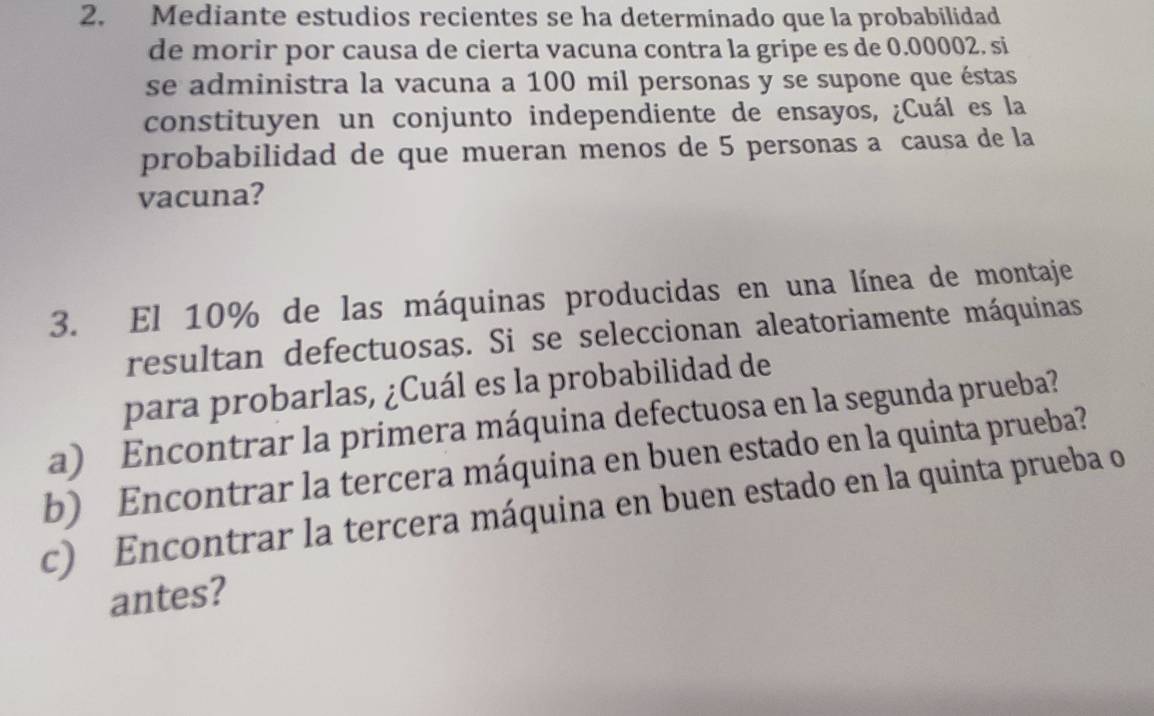 Mediante estudios recientes se ha determinado que la probabilidad 
de morir por causa de cierta vacuna contra la gripe es de 0.00002. si 
se administra la vacuna a 100 mil personas y se supone que éstas 
constituyen un conjunto independiente de ensayos, ¿Cuál es la 
probabilidad de que mueran menos de 5 personas a causa de la 
vacuna? 
3. El 10% de las máquinas producidas en una línea de montaje 
resultan defectuosas. Si se seleccionan aleatoriamente máquinas 
para probarlas, ¿Cuál es la probabilidad de 
a) Encontrar la primera máquina defectuosa en la segunda prueba? 
b) Encontrar la tercera máquina en buen estado en la quinta prueba? 
c) Encontrar la tercera máquina en buen estado en la quinta prueba o 
antes?