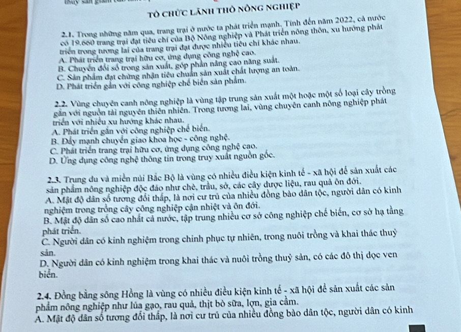 tổ chức lãnh thỏ nông nghiệp
21. Trong những năm qua, trang trại ở nước ta phát triển mạnh. Tính đến năm 2022, cả nước
có 19.660 trang trại đạt tiểu chí của Bộ Nông nghiệp và Phát triển nông thôn, xu hướng phát
triển trong tương lai của trang trại đạt được nhiều tiểu chí khác nhau.
A. Phát triển trang trại hữu cơ, ứng dụng công nghệ cao.
B. Chuyên đổi số trong sản xuất, góp phản nâng cao năng suất.
C. Sản phẩm đạt chứng nhận tiêu chuẩn sản xuất chất lượng an toàn.
D. Phát triển gắn với công nghiệp chế biển sản phẩm.
2.2. Vùng chuyên canh nông nghiệp là vùng tập trung sản xuất một hoặc một số loại cây trồng
găn với nguồn tài nguyên thiên nhiên. Trong tương lai, vùng chuyên canh nông nghiệp phát
triển với nhiều xu hướng khác nhau.
A. Phát triển gắn với công nghiệp chế biến.
B. Đẩy mạnh chuyển giao khoa học - công nghệ.
C. Phát triển trang trại hữu cơ, ứng dụng công nghệ cạo.
D. Ứng dụng công nghệ thông tin trong truy xuất nguồn gốc.
2.3. Trung du và miền núi Bắc Bộ là vùng có nhiều điều kiện kinh tế - xã hội để sản xuất các
sản phẩm nông nghiệp độc đảo như chè, trầu, sở, các cây dược liệu, rau quả ôn đới.
A. Mật độ dân số tương đổi thấp, là nơi cư trú của nhiều đồng bào dân tộc, người dân có kinh
nghiệm trong trồng cây công nghiệp cận nhiệt và ôn đới.
B. Mật độ dân số cao nhất cả nước, tập trung nhiều cơ sở công nghiệp chế biến, cơ sở hạ tằng
phát triển.
C. Người dân có kinh nghiệm trong chính phục tự nhiên, trong nuôi trồng và khai thác thuỷ
sản.
D. Người dân có kỉnh nghiệm trong khai thác và nuôi trồng thuỷ sản, có các đô thị dọc ven
biển.
2.4. Đồng bằng sông Hồng là vùng có nhiều điều kiện kinh tế - xã hội để sản xuất các sản
nhẩm nông nghiệp như lúa gạo, rau quả, thịt bò sữa, lợn, gia cầm.
A. Mật độ dân số tương đổi thấp, là nơi cư trú của nhiều đồng bào dân tộc, người dân có kinh