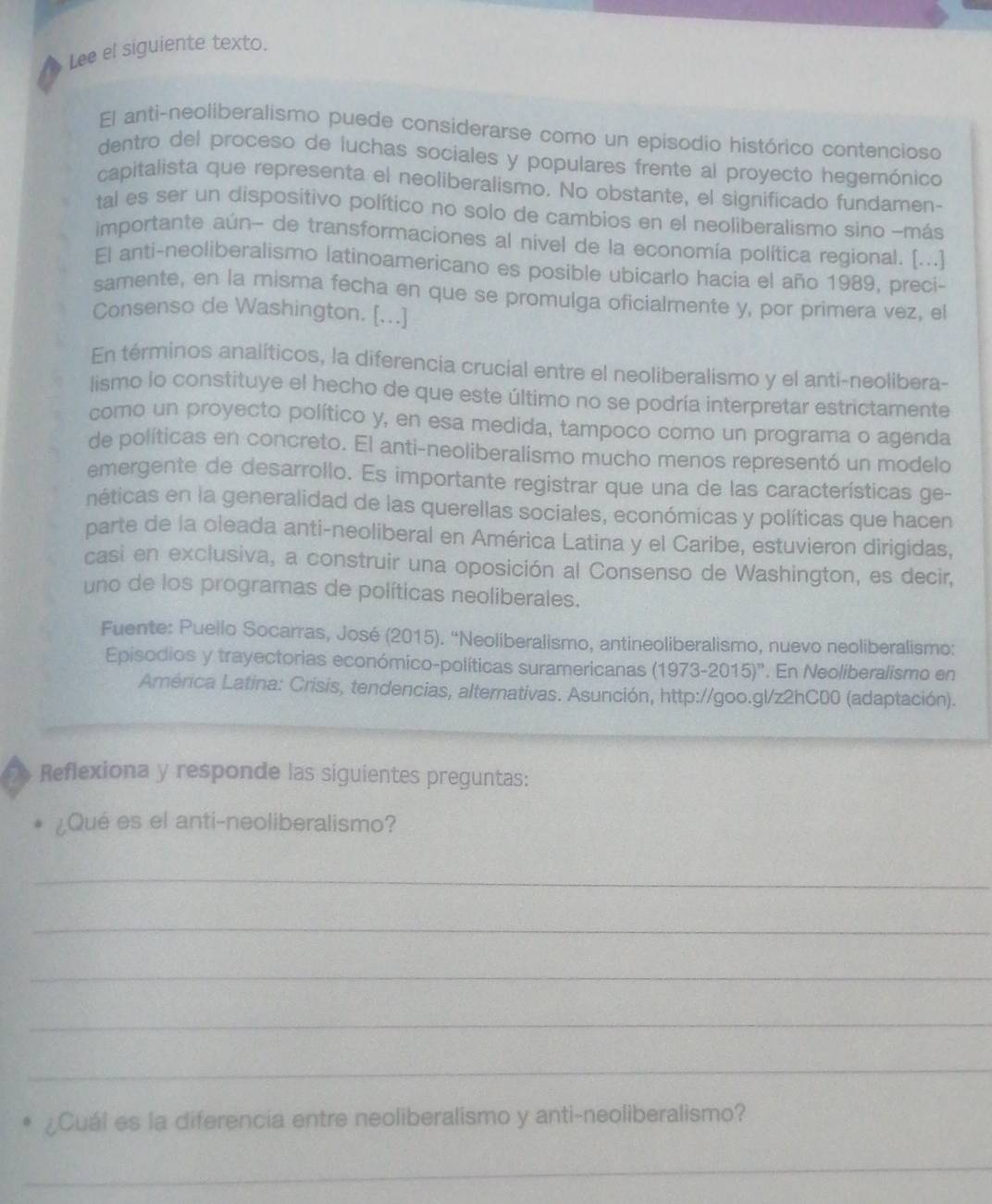 Lee el siguiente texto.
El anti-neoliberalismo puede considerarse como un episodio histórico contencioso
dentro del proceso de luchas sociales y populares frente al proyecto hegemónico
capitalista que representa el neoliberalismo. No obstante, el significado fundamen-
tal es ser un dispositivo político no solo de cambios en el neoliberalismo sino -más
importante aún- de transformaciones al nivel de la economía política regional. [...]
El anti-neoliberalismo latinoamericano es posible ubicarlo hacia el año 1989, preci-
samente, en la misma fecha en que se promulga oficialmente y, por primera vez, el
Consenso de Washington. [...]
En términos analíticos, la diferencia crucial entre el neoliberalismo y el anti-neolibera-
lismo lo constituye el hecho de que este último no se podría interpretar estrictamente
como un proyecto político y, en esa medida, tampoco como un programa o agenda
de políticas en concreto. El anti-neoliberalismo mucho menos representó un modelo
emergente de desarrollo. Es importante registrar que una de las características ge-
néticas en la generalidad de las querellas sociales, económicas y políticas que hacen
parte de la oleada anti-neoliberal en América Latina y el Caribe, estuvieron dirigidas,
casi en exclusiva, a construir una oposición al Consenso de Washington, es decir,
uno de los programas de políticas neoliberales.
Fuente: Puello Socarras, José (2015). “Neoliberalismo, antineoliberalismo, nuevo neoliberalismo:
Episodios y trayectorias económico-políticas suramericanas (1973-2015)'' . En Neoliberalismo en
América Latina: Crisis, tendencias, alternativas. Asunción, http://goo.gl/z2hC00 (adaptación).
Reflexiona y responde las siguientes preguntas:
¿Qué es el anti-neoliberalismo?
_
_
_
_
_
¿Cuál es la diferencía entre neoliberalismo y anti-neoliberalismo?
_