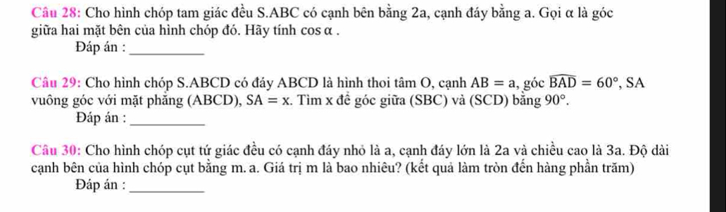 Cho hình chóp tam giác đều S. ABC có cạnh bên bằng 2a, cạnh đáy bằng a. Gọi α là góc 
giữa hai mặt bên của hình chóp đó. Hãy tính cos α. 
Đáp án :_ 
Câu 29: Cho hình chóp S. ABCD có đáy ABCD là hình thoi tan O , cạnh AB=a , góc widehat BAD=60° , SA 
vuông góc với mặt phăng (ABCD), SA=x. Tìm x đề góc giữa (SBC) và (SCD) bằng 90°. 
Đáp án :_ 
Câu 30: Cho hình chóp cụt tứ giác đều có cạnh đáy nhỏ là a, cạnh đáy lớn là 2a và chiều cao là 3a. Độ dài 
cạnh bên của hình chóp cụt bằng m. a. Giá trị m là bao nhiêu? (kết quả làm tròn đến hàng phần trăm) 
Đáp án :_