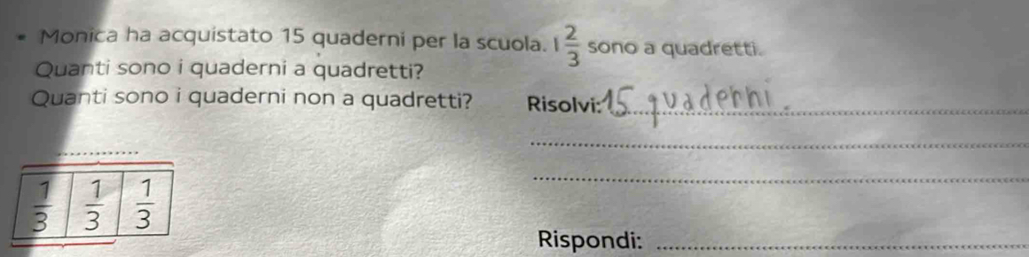 Monica ha acquistato 15 quaderni per la scuola. 1 2/3  sono a quadretti. 
Quanti sono i quaderni a quadretti? 
Quanti sono i quaderni non a quadretti? Risolvi:_ 
_ 
_
 1/3   1/3   1/3 
_ 
Rispondi:_