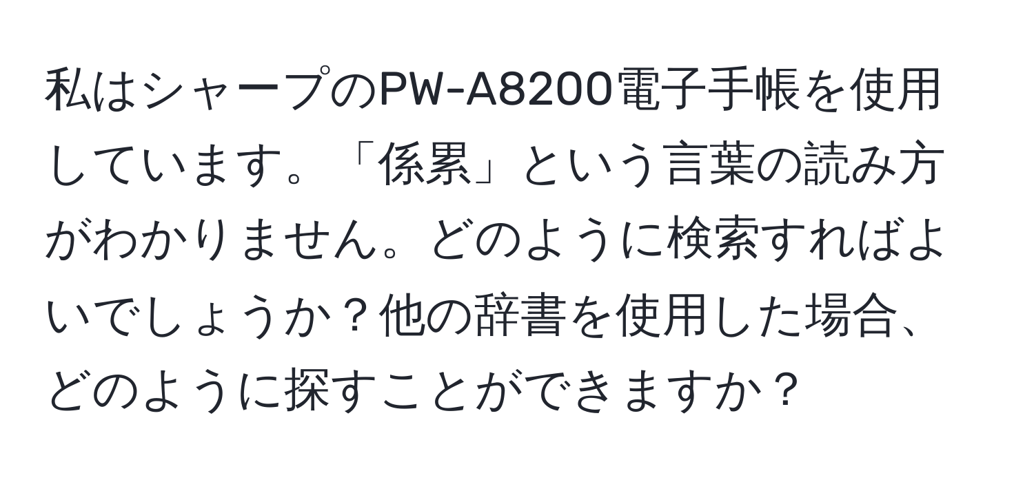 私はシャープのPW-A8200電子手帳を使用しています。「係累」という言葉の読み方がわかりません。どのように検索すればよいでしょうか？他の辞書を使用した場合、どのように探すことができますか？