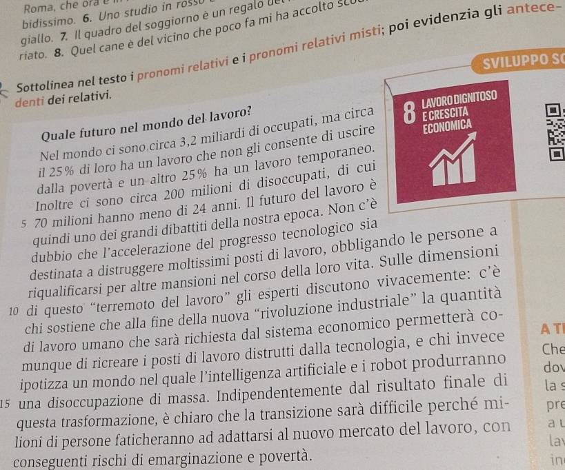 Roma, che ora e
bidissimo. 6. Uno studio in ross
giallo. 7. Il quadro del soggiorno è un regalo de
riato. 8. Quel cane è del vicino che poco fa mi ha accolto SL
Sottolinea nel testo i pronomi relativi e i pronomi relativi misti; poi evidenzia gli antece
denti dei relativi. SVILUPPO S
Quale futuro nel mondo del lavoro?
Nel mondo ci sono circa 3,2 miliardi di occupati, ma circa
il 25% di loro ha un lavoro che non gli consente di uscire
dalla povertà e un altro 25% ha un lavoro temporaneo.
Inoltre ci sono circa 200 milioni di disoccupati, di cui
5 70 milioni hanno meno di 24 anni. Il futuro del lavoro è
quindi uno dei grandi dibattiti della nostra epoca. Non c’
dubbio che l’accelerazione del progresso tecnologico sia
destinata a distruggere moltissimi posti di lavoro, obbligando le persone a
riqualificarsi per altre mansioni nel corso della loro vita. Sulle dimensioni
10 di questo “terremoto del lavoro” gli esperti discutono vivacemente: c’è
chi sostiene che alla fine della nuova “rivoluzione industriale” la quantità
di lavoro umano che sarà richiesta dal sistema economico permetterà co-
Che
munque di ricreare i posti di lavoro distrutti dalla tecnologia, e chi invece AT
ipotizza un mondo nel quale l’intelligenza artificiale e i robot produrranno
dov
15 una disoccupazione di massa. Indipendentemente dal risultato finale di la s
questa trasformazione, è chiaro che la transizione sarà difficile perché mi- pre
lioni di persone faticheranno ad adattarsi al nuovo mercato del lavoro, con a t
la
conseguenti rischi di emarginazione e povertà.
in