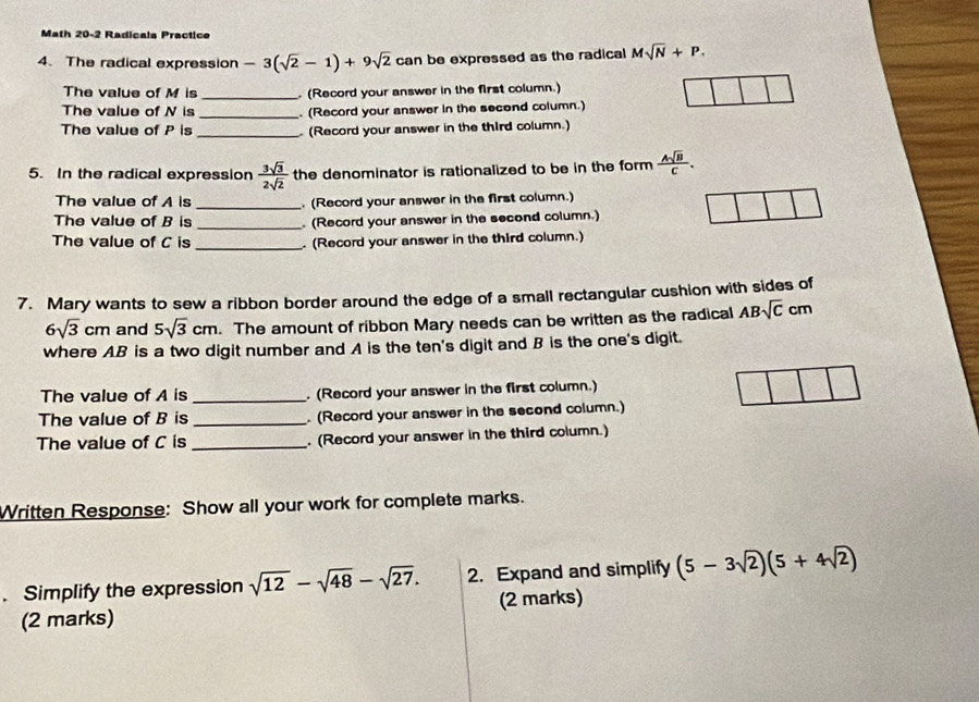 Math 20-2 Radicals Practice 
4. The radical expression -3(sqrt(2)-1)+9sqrt(2) can be expressed as the radical Msqrt(N)+P. 
The value of M is _. (Record your answer in the first column.) 
The value of N is _. (Record your answer in the secend column.) 
The value of P is _ (Record your answer in the third column.) 
5. In the radical expression  3sqrt(3)/2sqrt(2)  the denominator is rationalized to be in the form  Asqrt(B)/C . 
The value of A is _. (Record your answer in the first column.) 
The value of B is _. (Record your answer in the second column.) 
The value of C is _. (Record your answer in the third column.) 
7. Mary wants to sew a ribbon border around the edge of a small rectangular cushion with sides of
6sqrt(3)cm and 5sqrt(3)cm. The amount of ribbon Mary needs can be written as the radical ABsqrt(C) cm
where AB is a two digit number and A is the ten's digit and B is the one's digit. 
The value of A is _ (Record your answer in the first column.) 
The value of B is_ . (Record your answer in the second column.) 
The value of C is _. (Record your answer in the third column.) 
Written Response: Show all your work for complete marks. 
. Simplify the expression sqrt(12)-sqrt(48)-sqrt(27). 2. Expand and simplify (5-3sqrt(2))(5+4sqrt(2))
(2 marks) (2 marks)