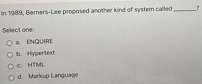 In 1989, Berners-Lee proposed another kind of system called _?
Select one:
a. ENQUIRE
b. Hypertext
c. HTML
d. Markup Language