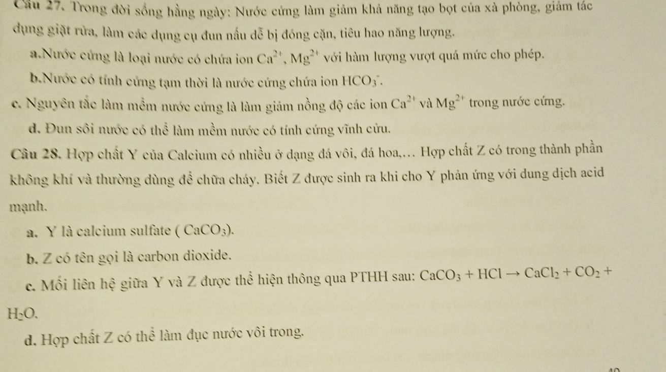 Cầu 27. Trong đời sống hằng ngày: Nước cứng làm giảm khả năng tạo bọt của xà phòng, giám tác
dụng giặt rửa, làm các dụng cụ đun nấu dễ bị đóng cặn, tiêu hao năng lượng.
a Nước cứng là loại nước có chứa ion Ca^(2+), Mg^(2+) với hàm lượng vượt quá mức cho phép.
b.Nước có tính cứng tạm thời là nước cứng chứa ion HCO_3.
c. Nguyên tắc làm mềm nước cứng là làm giảm nồng độ các ion Ca^(2+) và Mg^(2+) trong nước cứng.
d. Đun sôi nước có thể làm mềm nước có tính cứng vĩnh cứu.
Câu 28. Hợp chất Y của Calcium có nhiều ở dạng đá vôi, đá hoa,. Hợp chất Z có trong thành phần
không khí và thường dùng đề chữa cháy. Biết Z được sinh ra khi cho Y phản ứng với dung dịch acid
mạnh.
a. Y là calcium sulfate (CaCO_3).
b. Z có tên gọi là carbon dioxide.
c. Mối liên hệ giữa Y và Z được thể hiện thông qua PTHH sau: CaCO_3+HClto CaCl_2+CO_2+
H_2O.
d. Hợp chất Z có thể làm đục nước vôi trong.