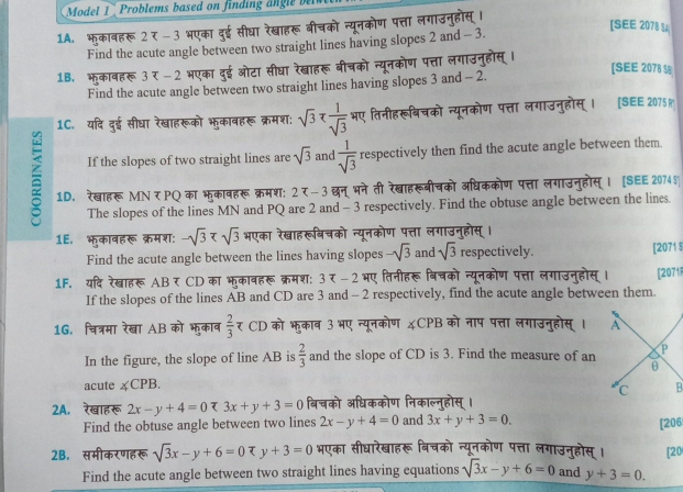 Model 1   Problems based on findin  a   l    
1A. भुकावहरू 2 र -3 भएका दुई सीघा रेखाहरू बीचको न्यूनकोण पत्ता लगाउनुहोस् ।
[SEE 2078 S1
Find the acute angle between two straight lines having slopes 2 and - 3.
1B. भुकावहरू3 र -2 भएका दुई ओटा सीघा रेखाहरू बीचको न्यूनकोण पत्ता लगाउनुहोस् ।
[SEE 2078 
Find the acute angle between two straight lines having slopes 3 and - 2.
1C. यदि दुई सीधा रेखाहरूको भुकावहरू क्रमश: sqrt(3)π frac ra भए तिनीहरूबिचको न्यूनकोण पत्ता लगाउनुहोस्। [SEE 2075 R
If the slopes of two straight lines are sqrt(3) and  1/sqrt(3)  respectively then find the acute angle between them.
= 1D. रेखाहरू MN ₹ PO का भकावहरू क्रमश: 2 x-3 छन् भने ती रेखाहरूबीचको अधिककोण पत्ता लगाउनुहोस् । [SEE 2074$
The slopes of the lines MN and PQ are 2 and - 3 respectively. Find the obtuse angle between the lines.
1E. भुकावहरू क्रमश: -sqrt(3) भएका रेखाहरूबिचको न्यूनकोण पत्ता लगाउनुहोस् ।
Find the acute angle between the lines having slopes -sqrt(3) and sqrt(3) respectively. [2071 $
1F. यदि रेखाहरू AB र CD का भुकावहरू क्रमश: 3  -2 भए तिनीहरू बिचको न्यूनकोण पत्ता लगाउनुहोस् । [2071
If the slopes of the lines AB and CD are 3 and - 2 respectively, find the acute angle between them.
1G. चित्रमा रेखा AB को भुकाव  2/3  र CD को भकाब 3 भए न्यूनकोण &CPB को नाप पत्ता लगाउनुहोस् । 
In the figure, the slope of line AB is  2/3  and the slope of CD is 3. Find the measure of an
acute ∠ CPB.
2A. रेखाहरू 2x-y+4=0zeta 3x+y+3=0 बिचको अधिककोण निकाल्नुहोस् ।
Find the obtuse angle between two lines 2x-y+4=0 and 3x+y+3=0. [206
2B. समीकरणहरू sqrt(3)x-y+6=0Phi y+3=0 भएका सीधारेखाहरू बिचको न्यूनकोण पत्ता लगाउनुहोस् । [20
Find the acute angle between two straight lines having equations sqrt(3)x-y+6=0 and y+3=0.