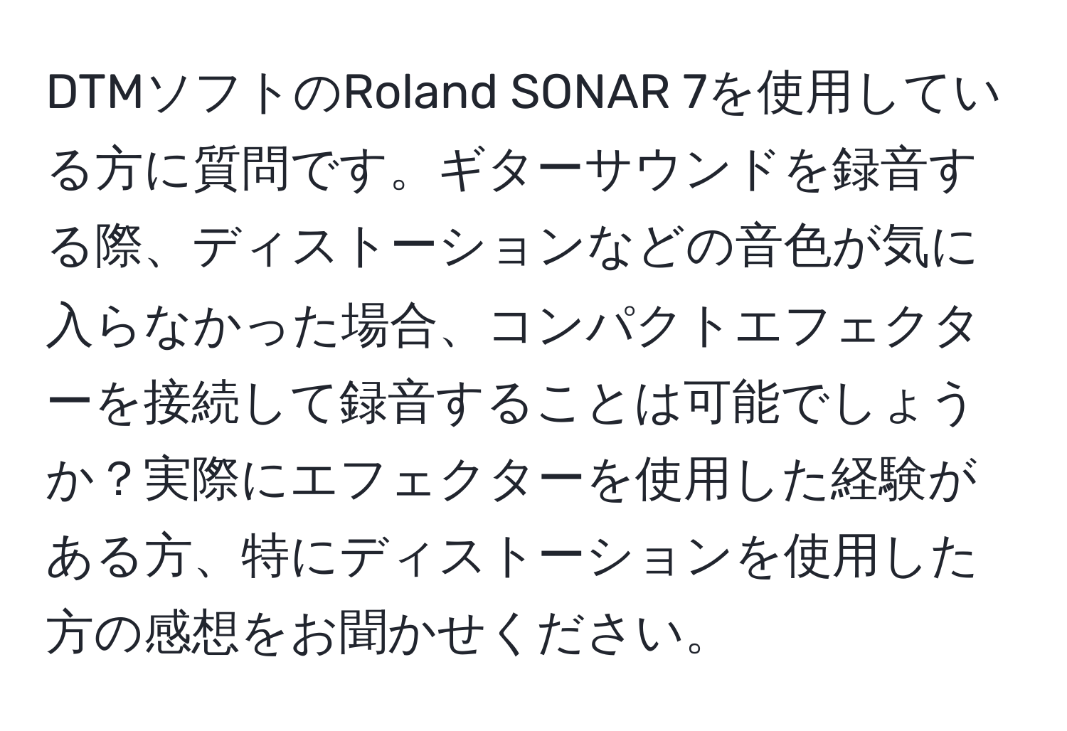 DTMソフトのRoland SONAR 7を使用している方に質問です。ギターサウンドを録音する際、ディストーションなどの音色が気に入らなかった場合、コンパクトエフェクターを接続して録音することは可能でしょうか？実際にエフェクターを使用した経験がある方、特にディストーションを使用した方の感想をお聞かせください。