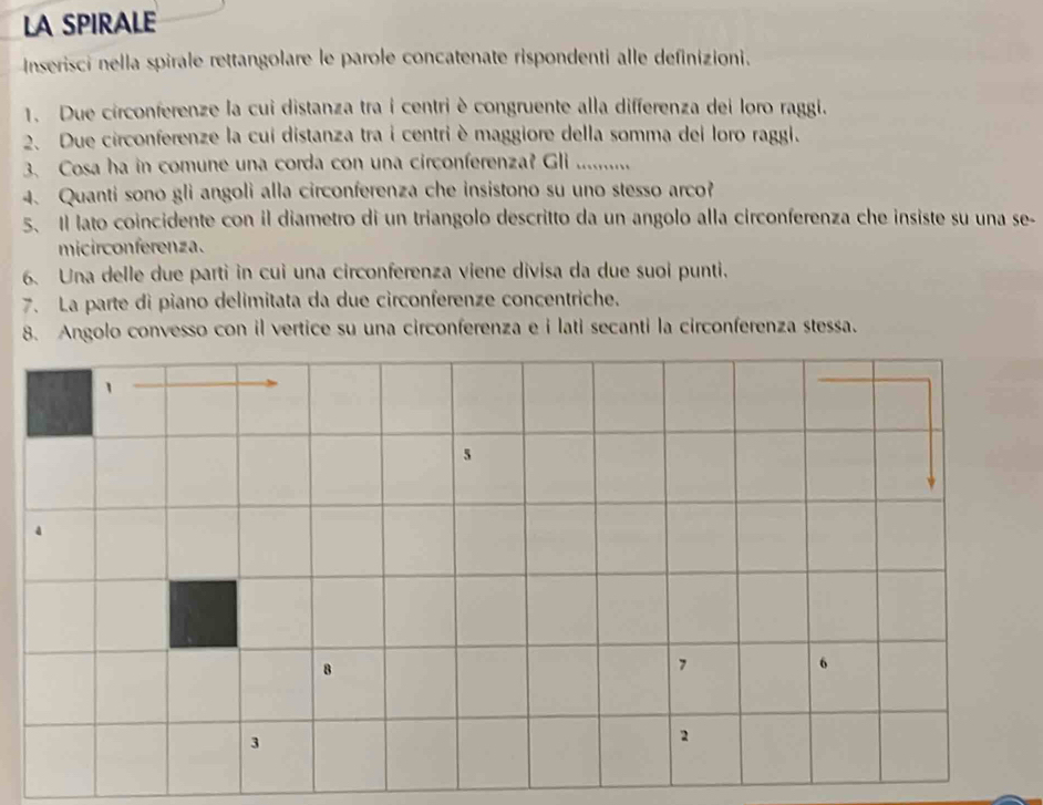 LA SPIRALE 
Inserisci nella spirale rettangolare le parole concatenate rispondenti alle definizioni. 
1. Due circonferenze la cui distanza tra i centri è congruente alla differenza dei loro raggi. 
2. Due circonferenze la cui distanza tra i centri è maggiore della somma dei loro raggi. 
3. Cosa ha in comune una corda con una circonferenza? Gli ........ 
4. Quanti sono gli angoli alla circonferenza che insistono su uno stesso arco? 
5、 Il lato coincidente con il diametro di un triangolo descritto da un angolo alla circonferenza che insiste su una se- 
micirconferenza. 
6. Una delle due parti in cui una circonferenza viene divisa da due suoi punti. 
7. La parte di piano delimitata da due circonferenze concentriche. 
8. Angolo convesso con il vertice su una circonferenza e i lati secanti la circonferenza stessa.