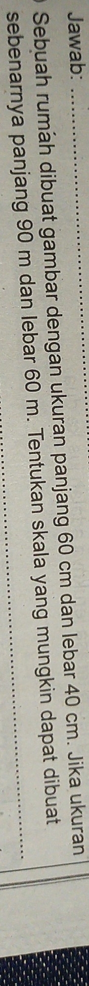 Jawab:_ 
Sebuah rumah dibuat gambar dengan ukuran panjang 60 cm dan lebar 40 cm. Jika ukuran 
sebenarnya panjang 90 m dan lebar 60 m. Tentukan skala yang mungkin dapat dibuat