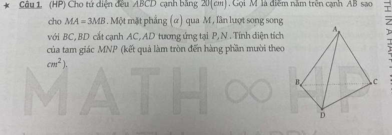 (HP) Cho tứ diện đều ABCD cạnh băng 20(cm). Gọi M là điểm năm trên cạnh AB sao 
cho MA=3MB. Một mặt phẳng (α) qua M , lần lượt song song 
với BC, BD cắt cạnh AC, AD tương ứng tại P, N. Tính diện tích 
của tam giác MNP (kết quả làm tròn đến hàng phần mười theo 
:
cm^2).