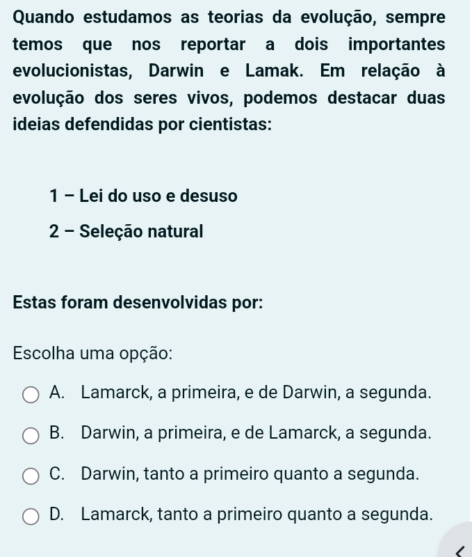 Quando estudamos as teorias da evolução, sempre
temos que nos reportar a dois importantes
evolucionistas, Darwin e Lamak. Em relação à
evolução dos seres vivos, podemos destacar duas
ideias defendidas por cientistas:
1 - Lei do uso e desuso
2 - Seleção natural
Estas foram desenvolvidas por:
Escolha uma opção:
A. Lamarck, a primeira, e de Darwin, a segunda.
B. Darwin, a primeira, e de Lamarck, a segunda.
C. Darwin, tanto a primeiro quanto a segunda.
D. Lamarck, tanto a primeiro quanto a segunda.