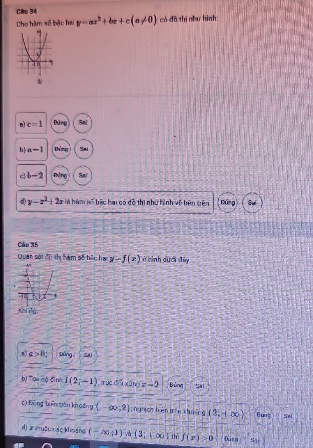 Cho hàm số bậc hai y=ax^2+bx+c(a!= 0) có đồ thị như hình: 
b) 
a) c=1 Đủng Sai 
b) a=1 Đúng Sai 
c) b=2 Đúng Sai 
d) y=x^2+2x là hàm số bậc hai có đồ thị như hình vẽ bên trên Đúng Sai 
Câu 35 
Quan sát d^^n thị hàm số bậc hai y=f(x) ở hình dưới đây 
a) a>0 Đúng Sai 
b) Toạ độ đinh I(2;-1) , trục đối xứng x=2 Đúng Sai 
c) Đồng biến trên khoảng (-∈fty ;2); nghịch biến trên khoảng (2;+∈fty ) Đủng Sai 
d) x thuộc các khoảng (-∈fty ;1) và (3;+∈fty ) thì f(x)>0 Đúng Sai