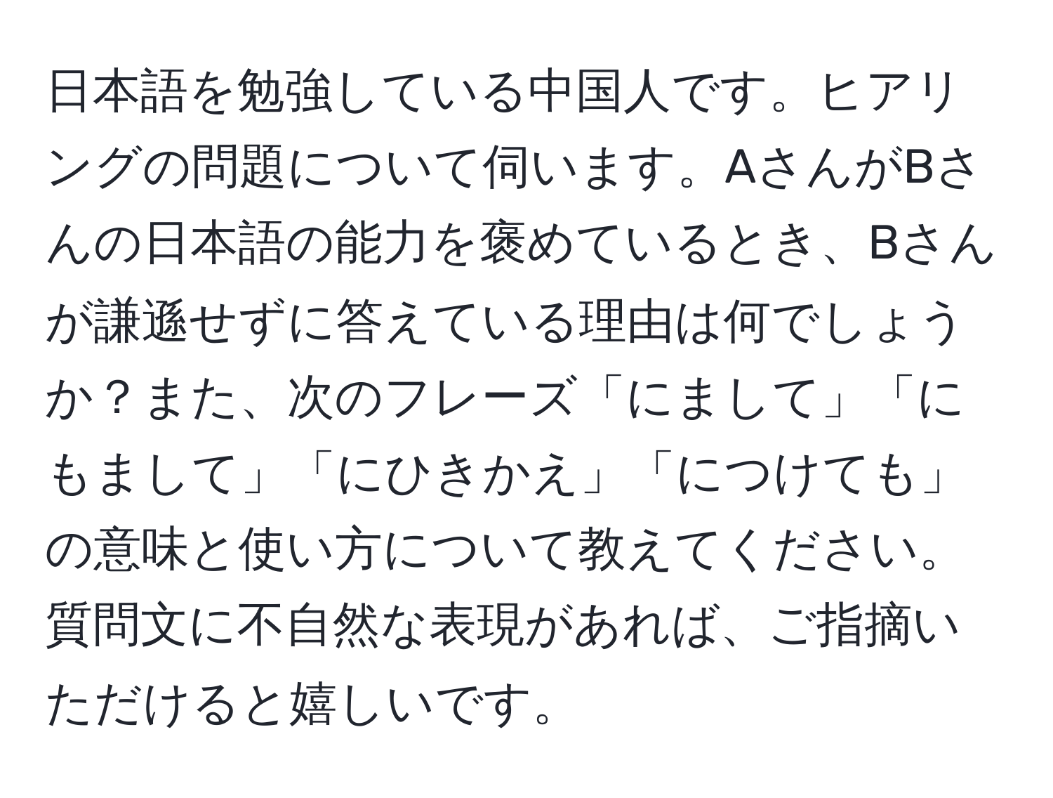 日本語を勉強している中国人です。ヒアリングの問題について伺います。AさんがBさんの日本語の能力を褒めているとき、Bさんが謙遜せずに答えている理由は何でしょうか？また、次のフレーズ「にまして」「にもまして」「にひきかえ」「につけても」の意味と使い方について教えてください。質問文に不自然な表現があれば、ご指摘いただけると嬉しいです。