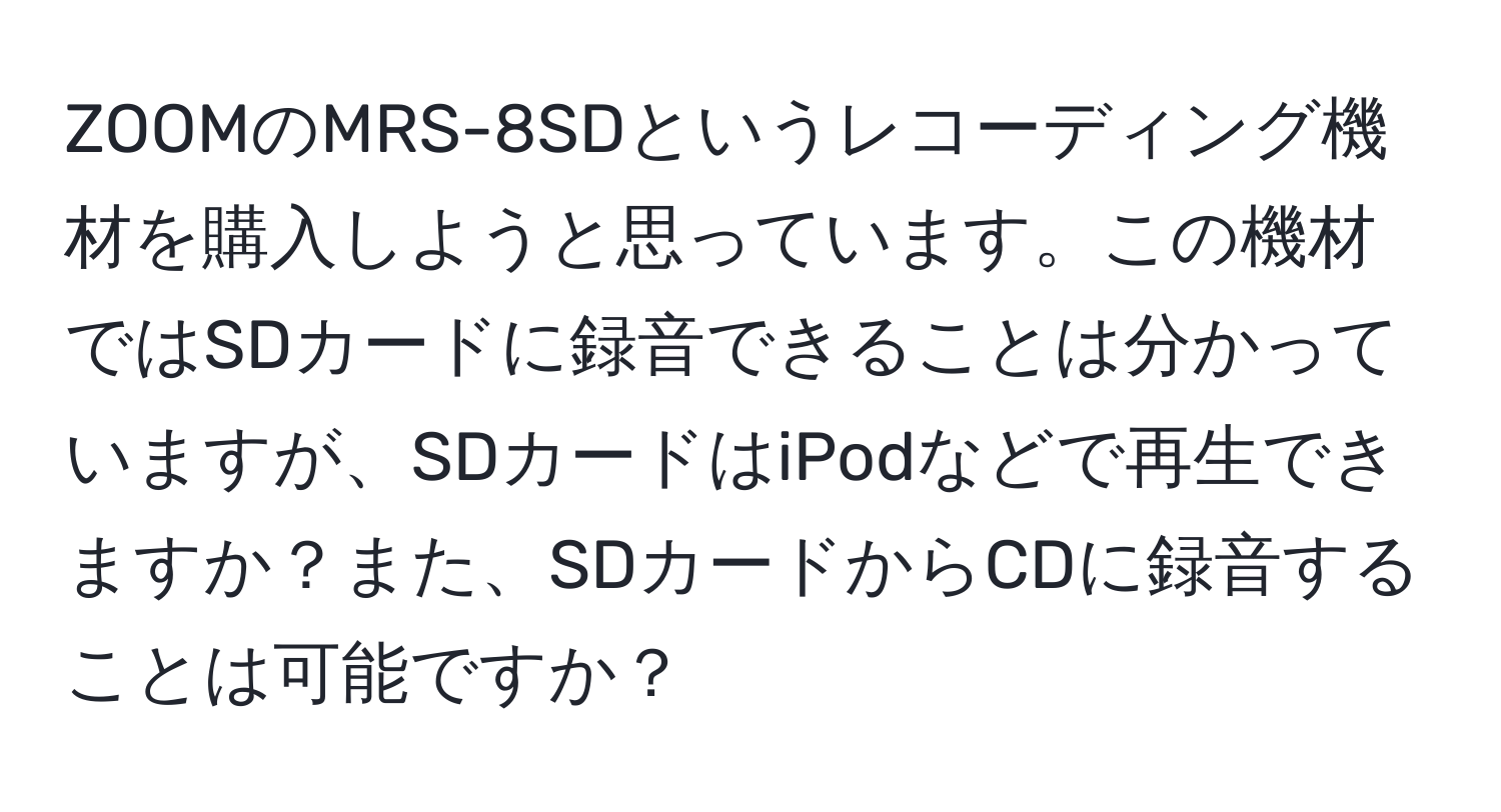 ZOOMのMRS-8SDというレコーディング機材を購入しようと思っています。この機材ではSDカードに録音できることは分かっていますが、SDカードはiPodなどで再生できますか？また、SDカードからCDに録音することは可能ですか？