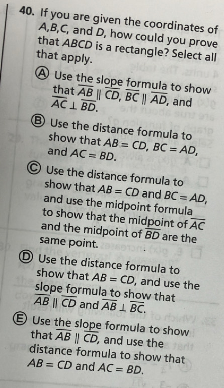 If you are given the coordinates of
A, B, C, and D, how could you prove
that ABCD is a rectangle? Select all
that apply.
A Use the slope formula to show
that
overline AC⊥ overline BD. overline AB||overline CD, overline BC||overline AD, , and
B Use the distance formula to
show that
and AC=BD. AB=CD, BC=AD,
C Use the distance formula to
show that AB=CD and BC=AD, 
and use the midpoint formula
to show that the midpoint of overline AC
and the midpoint of overline BD are the
same point.
D Use the distance formula to
show that AB=CD , and use the
slope formula to show that
overline AB||overline CD and overline AB⊥ overline BC.
E Use the slope formula to show
that overline AB||overline CD, , and use the
distance formula to show that
AB=CD and AC=BD.