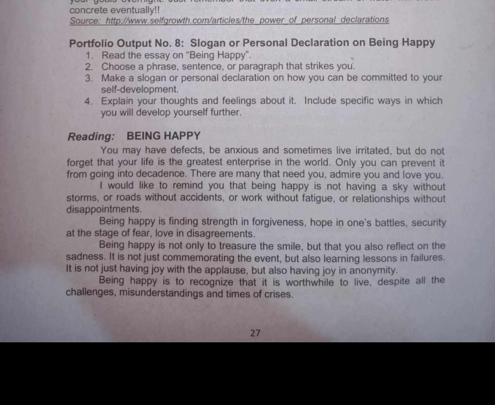 concrete eventually!! 
Source: http://www.selfgrowth.com/articles/the power of personal declarations 
Portfolio Output No. 8: Slogan or Personal Declaration on Being Happy 
1. Read the essay on “Being Happy”. 
2. Choose a phrase, sentence, or paragraph that strikes you. 
3. Make a slogan or personal declaration on how you can be committed to your 
self-development. 
4. Explain your thoughts and feelings about it. Include specific ways in which 
you will develop yourself further. 
Reading: BEING HAPPY 
You may have defects, be anxious and sometimes live irritated, but do not 
forget that your life is the greatest enterprise in the world. Only you can prevent it 
from going into decadence. There are many that need you, admire you and love you. 
I would like to remind you that being happy is not having a sky without 
storms, or roads without accidents, or work without fatigue, or relationships without 
disappointments. 
Being happy is finding strength in forgiveness, hope in one's battles, security 
at the stage of fear, love in disagreements. 
Being happy is not only to treasure the smile, but that you also reflect on the 
sadness. It is not just commemorating the event, but also learning lessons in failures. 
It is not just having joy with the applause, but also having joy in anonymity. 
Being happy is to recognize that it is worthwhile to live, despite all the 
challenges, misunderstandings and times of crises. 
27