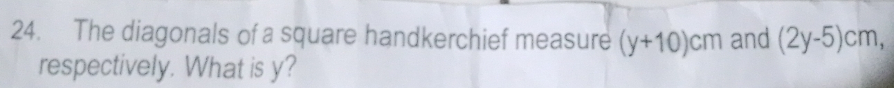 The diagonals of a square handkerchief measure (y+10)cm and (2y-5)cm, 
respectively. What is y?