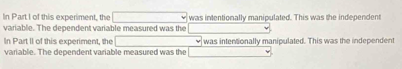 In Part I of this experiment, the □ was intentionally manipulated. This was the independent 
variable. The dependent variable measured was the r=frac 1/2 
In Part II of this experiment, the □ was intentionally manipulated. This was the independent 
variable. The dependent variable measured was the □