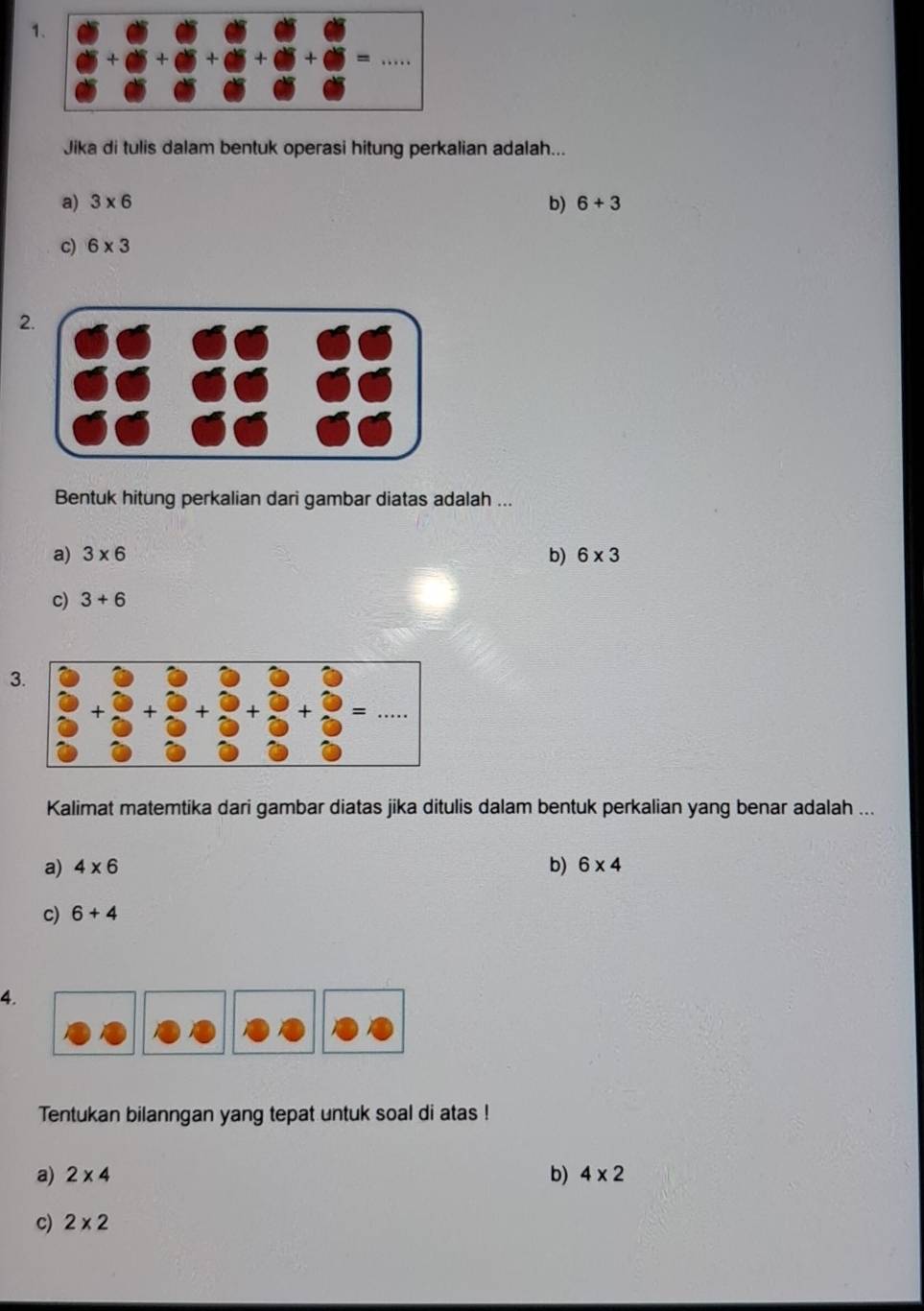 Jika di tulis dalam bentuk operasi hitung perkalian adalah...
a) 3* 6 b) 6+3
c) 6* 3
2.
Bentuk hitung perkalian dari gambar diatas adalah ...
a) 3* 6 b) 6* 3
c) 3+6
3
Kalimat matemtika dari gambar diatas jika ditulis dalam bentuk perkalian yang benar adalah ...
b)
a) 4* 6 6* 4
c) 6+4
4.
Tentukan bilanngan yang tepat untuk soal di atas !
a) 2* 4 b) 4* 2
c) 2* 2