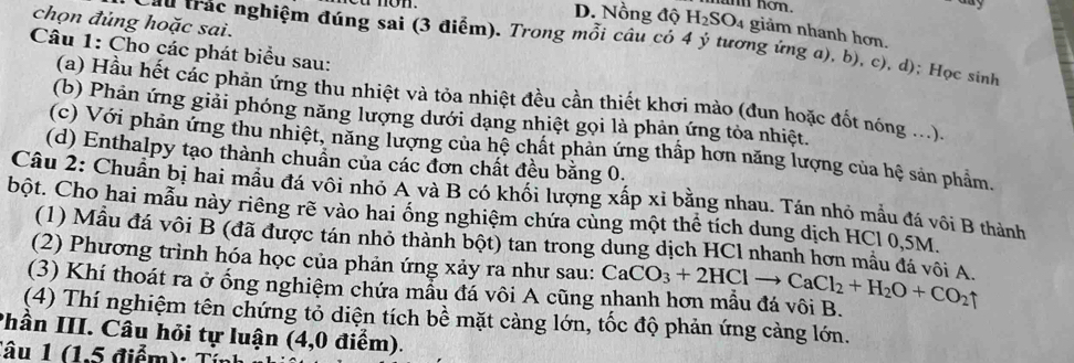 nơn. aay
chọn đủng hoặc sai.
D. Nồng độ H₂SO4 giảm nhanh hơn.
Câu trác nghiệm đúng sai (3 điểm). Trong mỗi câu có 4 ý tương ứng a), b), c), d); Học sinh
Câu 1: Cho các phát biểu sau:
(a) Hầu hết các phản ứng thu nhiệt và tỏa nhiệt đều cần thiết khơi mào (đun hoặc đốt nóng ...).
(b) Phản ứng giải phóng năng lượng dưới dạng nhiệt gọi là phản ứng tỏa nhiệt.
(c) Với phản ứng thu nhiệt, năng lượng của hệ chất phản ứng thấp hơn năng lượng của hệ sản phẩm.
(d) Enthalpy tạo thành chuẩn của các đơn chất đều băng 0.
Câu 2: Chuẩn bị hai mẫu đá vôi nhỏ A và B có khối lượng xấp xỉ bằng nhau. Tán nhỏ mẫu đá vôi B thành
bột. Cho hai mẫu này riêng rẽ vào hai ổng nghiệm chứa cùng một thể tích dung dịch HCl 0,5M.
(1) Mẫu đá vôi B (đã được tán nhỏ thành bột) tan trong dung dịch HCl nhanh hơn mẫu đá vôi A.
(2) Phương trình hóa học của phản ứng xảy ra như sau:
(3) Khí thoát ra ở ống nghiệm chứa mẫu đá vôi A cũng nhanh hơn mẫu đá vôi B. CaCO_3+2HClto CaCl_2+H_2O+CO_2uparrow
(4) Thí nghiệm tên chứng tỏ diện tích bề mặt càng lớn, tốc độ phản ứng cảng lớn.
Phần III. Câu hỏi tự luận (4,0 điểm).
Tâu 1 (1.5 điểm): Tỉnh