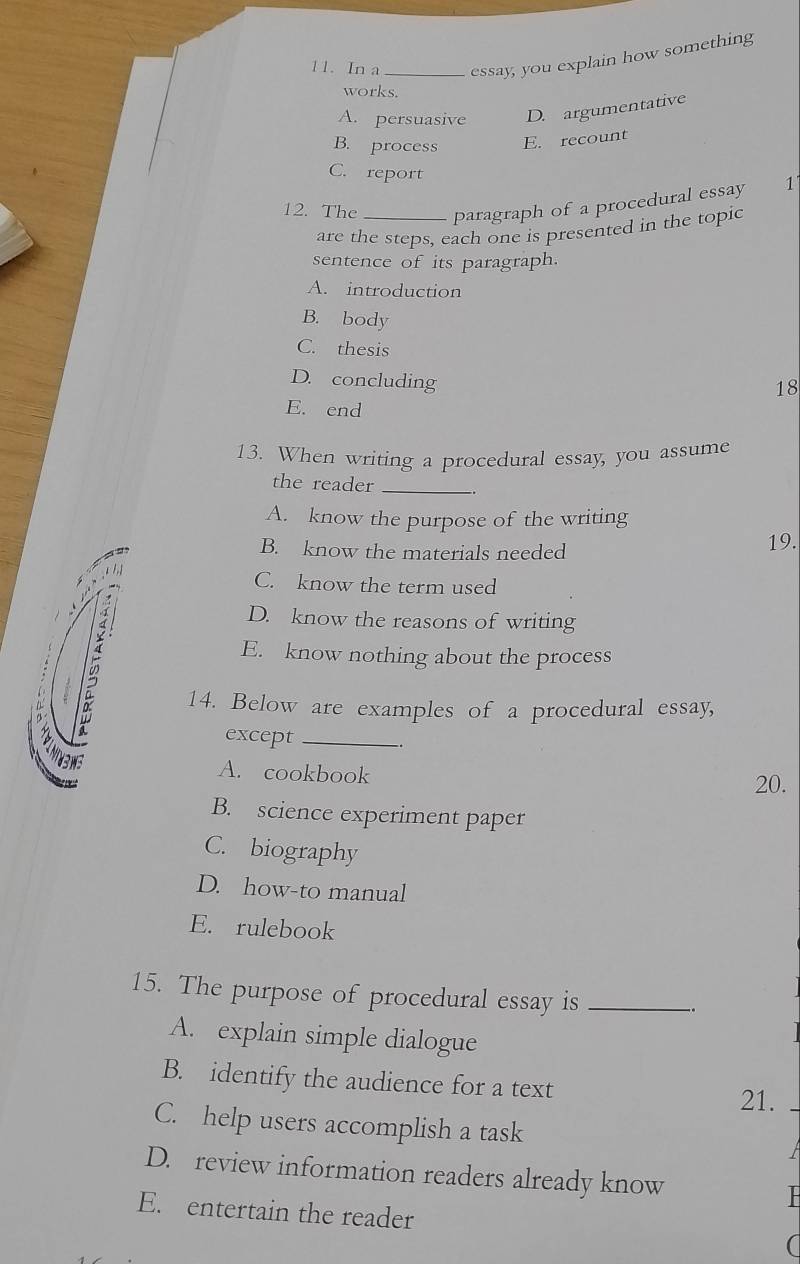 In a _essay, you explain how something
works.
A. persuasive D. argumentative
B. process E. recount
C. report
12. The _paragraph of a procedural essay 1'
are the steps, each one is presented in the topic
sentence of its paragraph.
A. introduction
B. body
C. thesis
D. concluding
18
E. end
13. When writing a procedural essay, you assume
the reader_
A. know the purpose of the writing
B. know the materials needed 19.
1,1
C. know the term used
~ D. know the reasons of writing

E. know nothing about the process
14. Below are examples of a procedural essay,
except_
A. cookbook
20.
B. science experiment paper
C. biography
D. how-to manual
E. rulebook
15. The purpose of procedural essay is_
.
A. explain simple dialogue
B. identify the audience for a text
21.
C. help users accomplish a task
D. review information readers already know
E. entertain the reader (