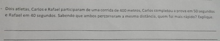 Dois atletas, Carlos e Rafael participaram de uma corrida de 400 metros, Carlos completou a prova em 50 segundos 
e Rafael em 40 segundos. Sabendo que ambos percorreram a mesma distância, quem foi mais rápido? Explique. 
_ 
_