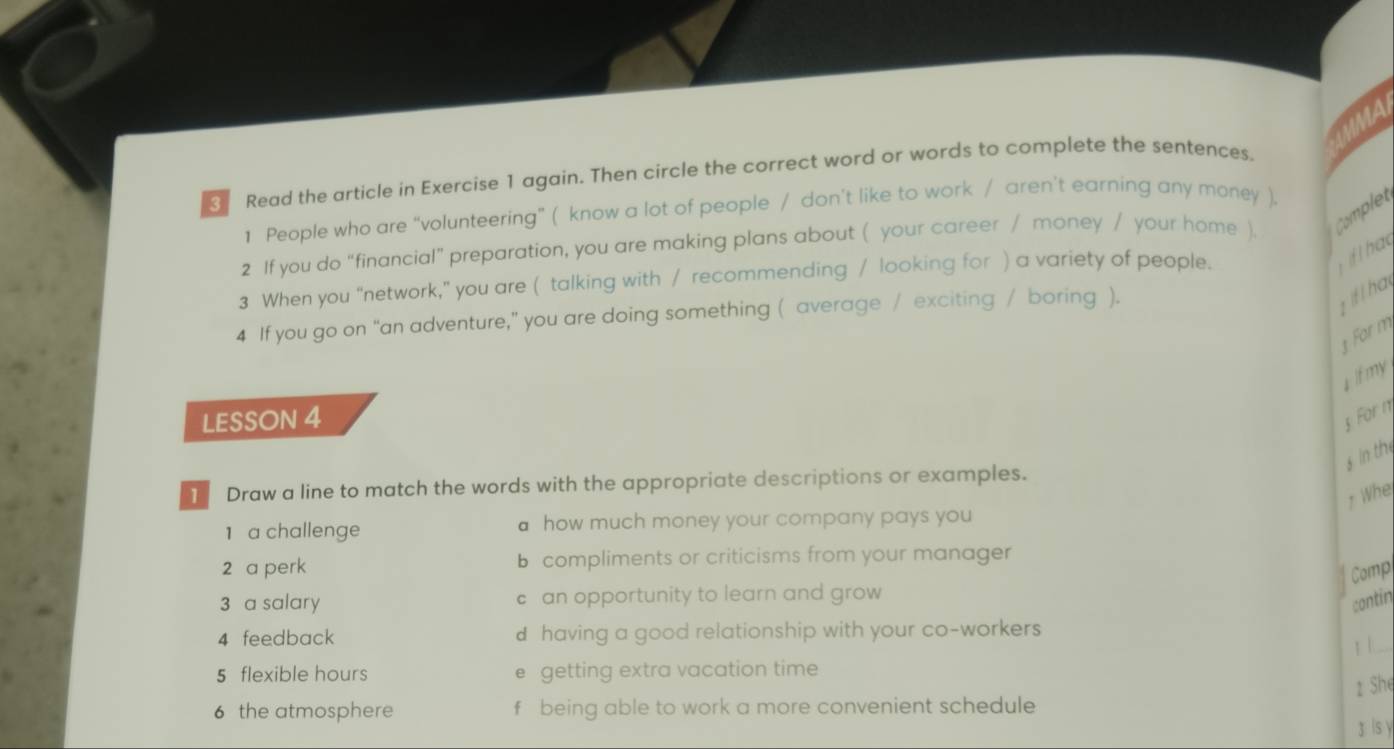 MA 
Read the article in Exercise 1 again. Then circle the correct word or words to complete the sentences. 
1 People who are “volunteering” ( know a lot of people / don’t like to work / aren’t earning any money ). 
2 If you do “financial” preparation, you are making plans about ( your career / money / your home ). Complet 
3 When you “network," you are ( talking with / recommending / looking for ) a variety of people. 
4 If you go on “an adventure,” you are doing something ( average / exciting / boring ). 
t ifl ha 
1 For m 
I lf my 
LESSON 4 
For n 
s in th 
T Draw a line to match the words with the appropriate descriptions or examples. 
Wh 
1 a challenge how much money your company pays you 
2 a perk b compliments or criticisms from your manager 
Comp 
3 a salary c an opportunity to learn and grow 
contin 
_ 
4 feedback d having a good relationship with your co-workers 
5 flexible hours e getting extra vacation time 
2 Shę 
6 the atmosphere f being able to work a more convenient schedule 
g ls y