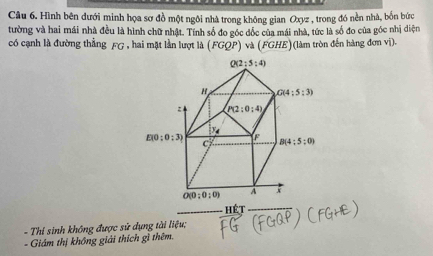 Hình bên đưới minh họa sơ đồ một ngôi nhà trong không gian Oxyz , trong đó nền nhà, bốn bức
tường và hai mái nhà đều là hình chữ nhật. Tính số đo gốc đốc của mái nhà, tức là số đo của góc nhị diện
có cạnh là đường thẳng FG , hai mặt lần lượt là (FGQP) và (FGHE)(làm tròn đến hàng đơn vị).
Hét
- Thí sinh không được sử dụng tài liệu;
- Giám thị không giải thích gì thêm.