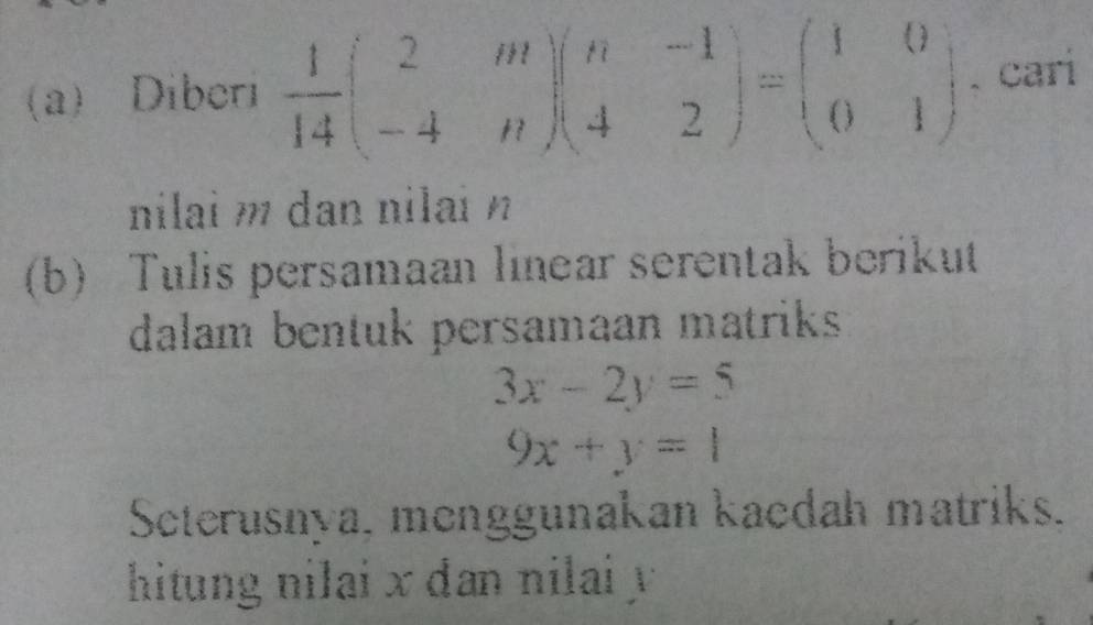 Diberi  1/14 beginpmatrix 2&m -4&nendpmatrix beginpmatrix n&-1 4&2endpmatrix =beginpmatrix 1&0 0&1endpmatrix 、cari
nilai m dan nilai n
(b) Tulis persamaan linear serentak berikut
dalam bentuk persamaan matriks
3x-2y=5
9x+y=1
Seterusnya, menggunakan kaedah matriks.
hitung nilai x dan nilai y