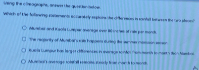 Using the climographs, answer the question below.
Which of the following statements accurately explains the differences in rainfall between the two places?
Mumbai and Kuala Lumpur average over 80 inches of rain per month.
The majority of Mumbai's rain happens during the summer monsoon season.
Kuala Lumpur has larger differences in average rainfall from month to month than Mumboi.
Mumbai's average rainfall remains steady from month to month.