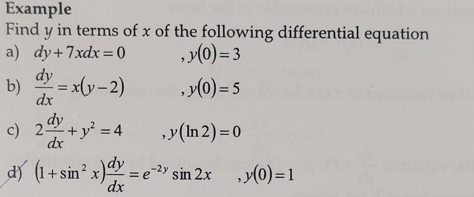 Example 
Find y in terms of x of the following differential equation 
a) dy+7xdx=0 y(0)=3
, 
b)  dy/dx =x(y-2) y(0)=5
c) 2 dy/dx +y^2=4
, y(ln 2)=0
d) (1+sin^2x) dy/dx =e^(-2y)sin 2x, y(0)=1