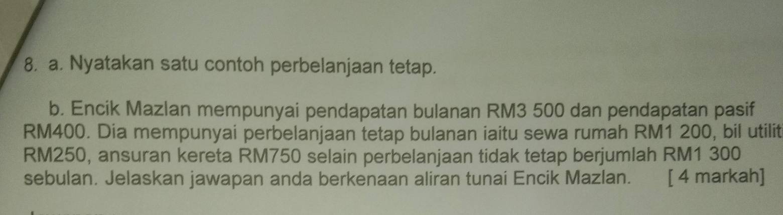 Nyatakan satu contoh perbelanjaan tetap. 
b. Encik Mazlan mempunyai pendapatan bulanan RM3 500 dan pendapatan pasif
RM400. Dia mempunyai perbelanjaan tetap bulanan iaitu sewa rumah RM1 200, bil utilit
RM250, ansuran kereta RM750 selain perbelanjaan tidak tetap berjumlah RM1 300
sebulan. Jelaskan jawapan anda berkenaan aliran tunai Encik Mazlan. . [ 4 markah]