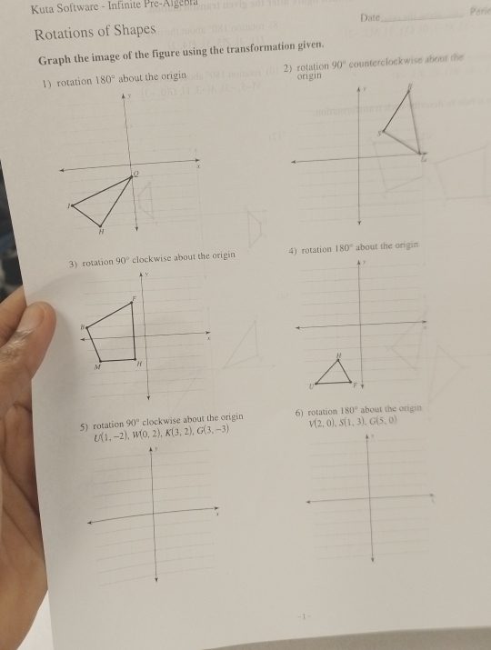 Kuta Software - Infinite Pre-Algebra 
Rotations of Shapes Date _Parie 
Graph the image of the figure using the transformation given.
90°
1 rotation 180° about the origin 2) rotation counterclockwise about the 
3) rotation 90° clockwise about the origin 4) rotation 180° about the origin 
5) rotation U(1,-2), W(0,2), K(3,2), G(3,-3) 90° clockwise about the origin 6) rotation 180° about the origin
V(2,0), S(1,3), G(5,0)
-1