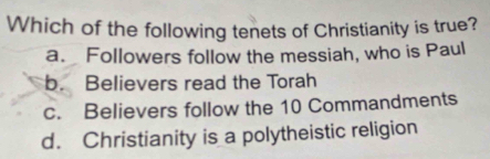 Which of the following tenets of Christianity is true?
a. Followers follow the messiah, who is Paul
b. Believers read the Torah
c. Believers follow the 10 Commandments
d. Christianity is a polytheistic religion