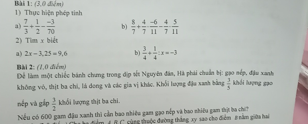 (3,0 điểm) 
1) Thực hiện phép tính 
a)  7/3 + 1/2 - (-3)/70  b)  8/7 + 4/7 ·  (-6)/11 - 4/7 ·  5/11 
2) Tìm x biết 
a) 2x-3,25=9,6 b)  3/4 + 1/4 :x=-3
Bài 2: (1,0 điểm) 
Để làm một chiếc bánh chưng trong dịp tết Nguyên đán, Hà phải chuẩn bị: gạo nếp, đậu xanh 
không vỏ, thịt ba chi, lá dong và các gia vị khác. Khối lượng đậu xanh bằng  3/5  khối lượng gạo 
nếp và gấp  3/2  khối lượng thịt ba chi. 
Nếu có 600 gam đậu xanh thì cần bao nhiêu gam gạo nếp và bao nhiêu gam thịt ba chỉ? 
ha điểm A B.C cùng thuộc đường thẳng xy sao cho điểm B nằm giữa hai