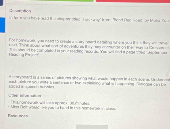 Description 
In form you have read the chapter titled 'Trackway’ from 'Blood Red Road' by Moira Your 
For homework, you need to create a story board detailing where you think they will travel 
next. Think about what sort of adventures they may encounter on their way to Crosscreek 
This should be completed in your reading records. You will find a page titled ‘September 
Reading Project'. 
A storyboard is a series of pictures showing what would happen in each scene. Underneat 
each picture you write a sentence or two explaining what is happening. Dialogue can be 
added in speech bubbles. 
Other information 
This homework will take approx. 30 minutes. 
Miss Bolt would like you to hand in this homework in class. 
Resources