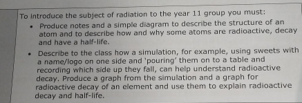 To introduce the subject of radiation to the year 11 group you must: 
Produce notes and a simple diagram to describe the structure of an 
atom and to describe how and why some atoms are radioactive, decay 
and have a half-life. 
Describe to the class how a simulation, for example, using sweets with 
a name/logo on one side and 'pouring' them on to a table and 
recording which side up they fall, can help understand radioactive 
decay, Produce a graph from the simulation and a graph for 
radioactive decay of an element and use them to explain radioactive 
decay and half-life.