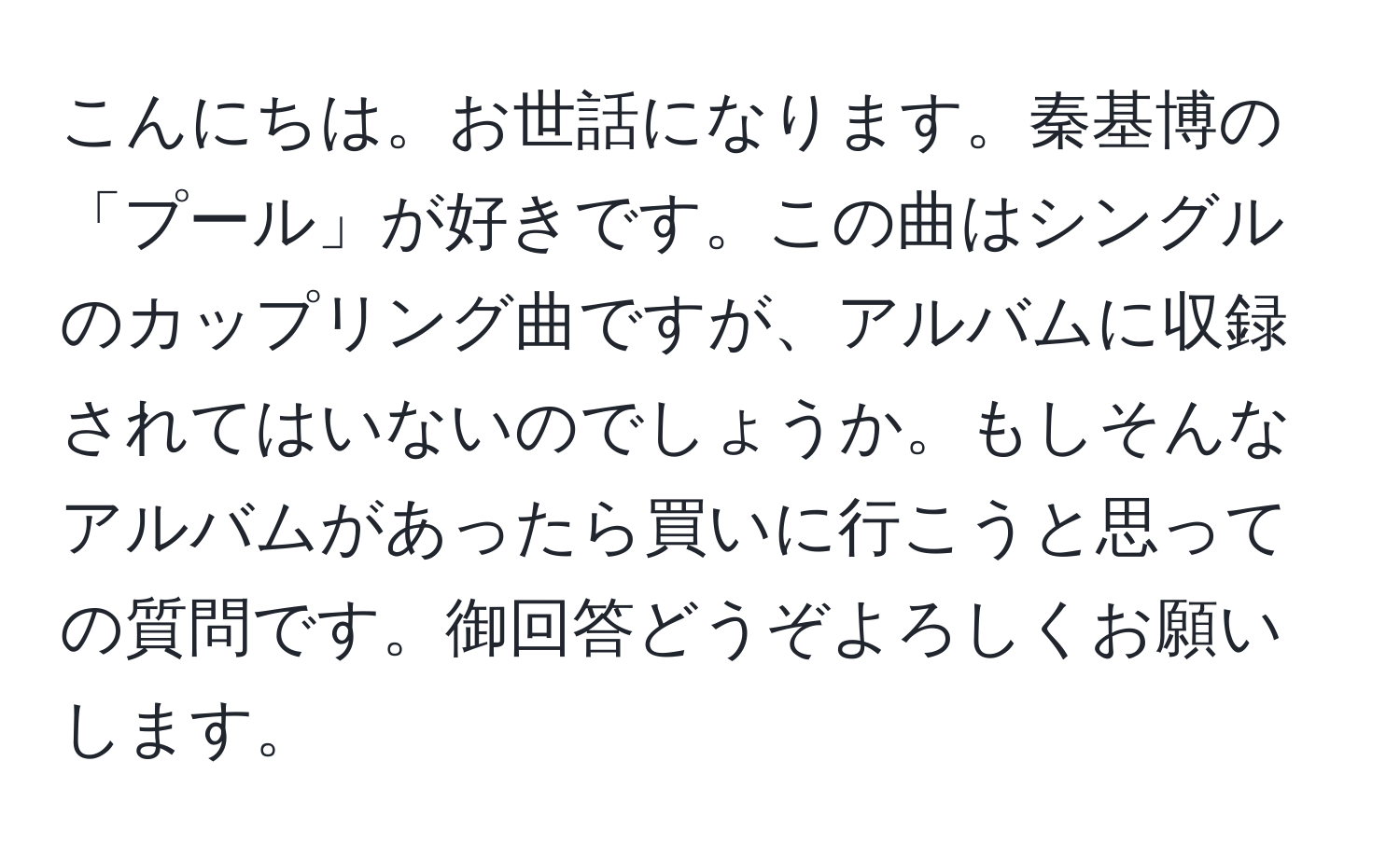 こんにちは。お世話になります。秦基博の「プール」が好きです。この曲はシングルのカップリング曲ですが、アルバムに収録されてはいないのでしょうか。もしそんなアルバムがあったら買いに行こうと思っての質問です。御回答どうぞよろしくお願いします。