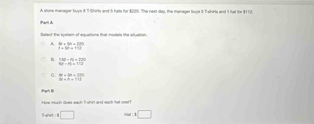 A store manager buys 8 T-Shirts and 5 hats for $220. The next day, the manager buys 5 T-shirts and 1 hat for $112.
Part A
Select the system of equations that models the situation.
A. 8t+5h=220
t+5h=112
B. 13(t-h)=220
6(t-h)=112
C. 8t+5h=220
5t+h=112
Part B
How much does each T-shirt and each hat cost?
Tshirt : $ Hat $□